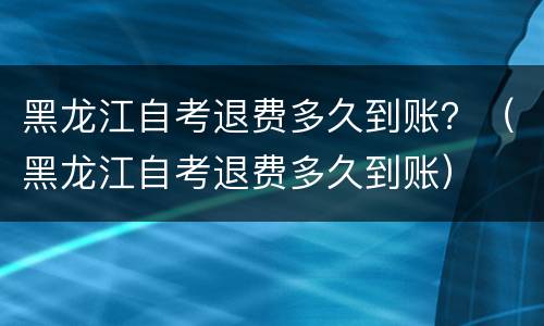 黑龙江自考退费多久到账？（黑龙江自考退费多久到账）