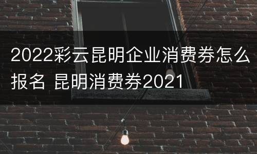 2022彩云昆明企业消费券怎么报名 昆明消费券2021