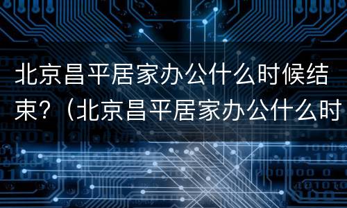 北京昌平居家办公什么时候结束?（北京昌平居家办公什么时候结束营业）
