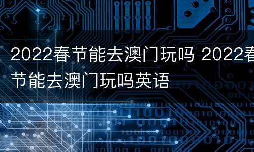 2022春节能去澳门玩吗 2022春节能去澳门玩吗英语