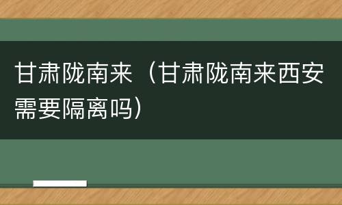 甘肃陇南来（甘肃陇南来西安需要隔离吗）