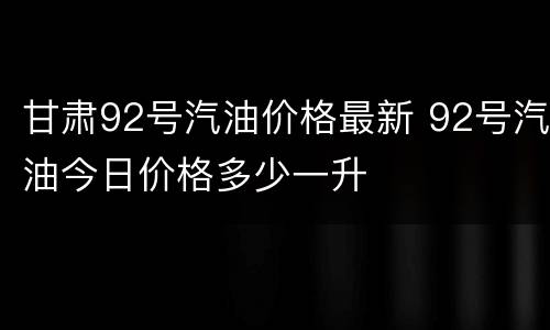 甘肃92号汽油价格最新 92号汽油今日价格多少一升