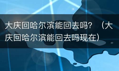 大庆回哈尔滨能回去吗？（大庆回哈尔滨能回去吗现在）