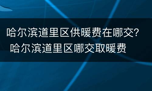 哈尔滨道里区供暖费在哪交？ 哈尔滨道里区哪交取暖费