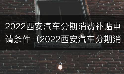 2022西安汽车分期消费补贴申请条件（2022西安汽车分期消费补贴申请条件是什么）