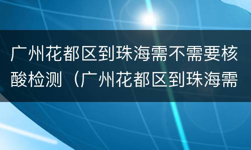 广州花都区到珠海需不需要核酸检测（广州花都区到珠海需不需要核酸检测）