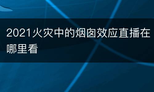 2021火灾中的烟囱效应直播在哪里看