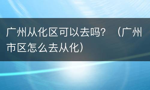 广州从化区可以去吗？（广州市区怎么去从化）