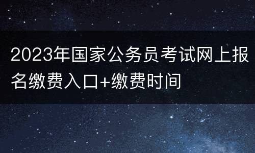 2023年国家公务员考试网上报名缴费入口+缴费时间