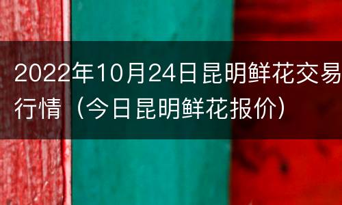 2022年10月24日昆明鲜花交易行情（今日昆明鲜花报价）