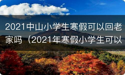2021中山小学生寒假可以回老家吗（2021年寒假小学生可以回老家吗）