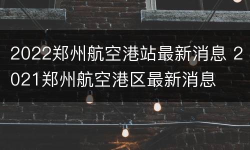 2022郑州航空港站最新消息 2021郑州航空港区最新消息