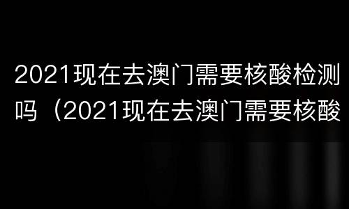 2021现在去澳门需要核酸检测吗（2021现在去澳门需要核酸检测吗请问）