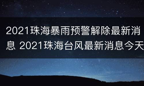 2021珠海暴雨预警解除最新消息 2021珠海台风最新消息今天