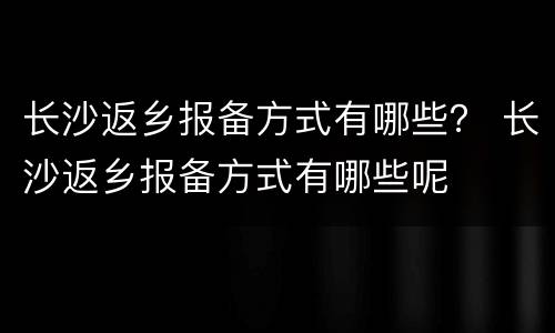 长沙返乡报备方式有哪些？ 长沙返乡报备方式有哪些呢