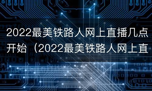 2022最美铁路人网上直播几点开始（2022最美铁路人网上直播几点开始的）