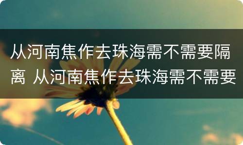 从河南焦作去珠海需不需要隔离 从河南焦作去珠海需不需要隔离呀