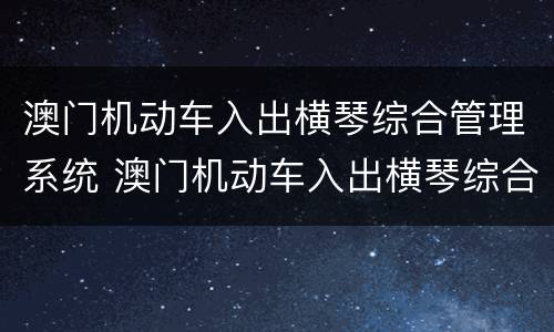 澳门机动车入出横琴综合管理系统 澳门机动车入出横琴综合管理系统app