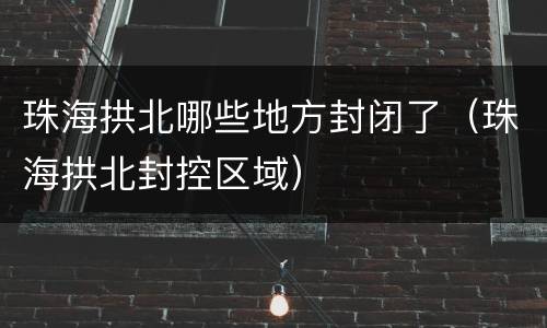 珠海拱北哪些地方封闭了（珠海拱北封控区域）