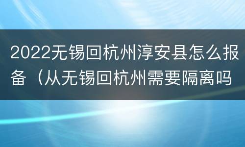 2022无锡回杭州淳安县怎么报备（从无锡回杭州需要隔离吗）