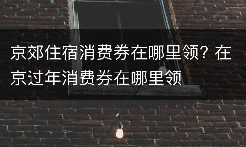 京郊住宿消费券在哪里领? 在京过年消费券在哪里领