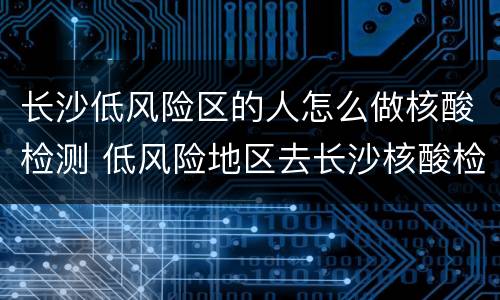 长沙低风险区的人怎么做核酸检测 低风险地区去长沙核酸检测