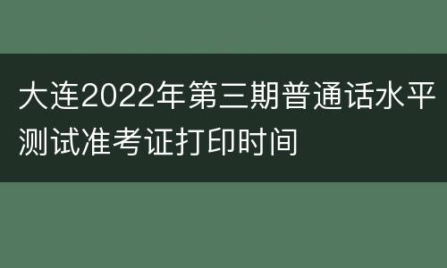 大连2022年第三期普通话水平测试准考证打印时间