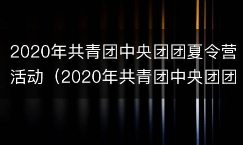 2020年共青团中央团团夏令营活动（2020年共青团中央团团夏令营活动方案）