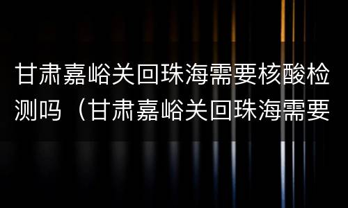 甘肃嘉峪关回珠海需要核酸检测吗（甘肃嘉峪关回珠海需要核酸检测吗最新）