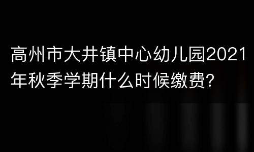 高州市大井镇中心幼儿园2021年秋季学期什么时候缴费？