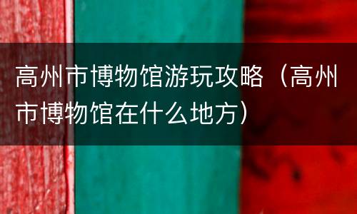 高州市博物馆游玩攻略（高州市博物馆在什么地方）