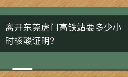 离开东莞虎门高铁站要多少小时核酸证明？