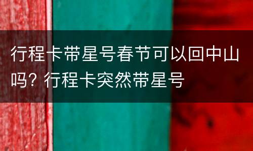 行程卡带星号春节可以回中山吗? 行程卡突然带星号