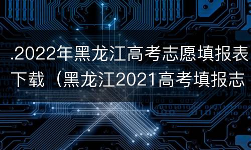 .2022年黑龙江高考志愿填报表下载（黑龙江2021高考填报志愿大数据电子版）