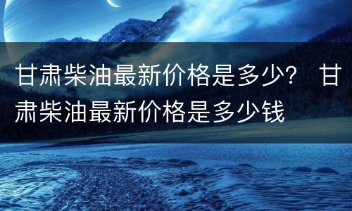 甘肃柴油最新价格是多少？ 甘肃柴油最新价格是多少钱