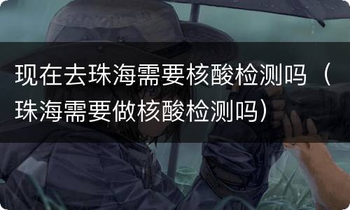 现在去珠海需要核酸检测吗（珠海需要做核酸检测吗）