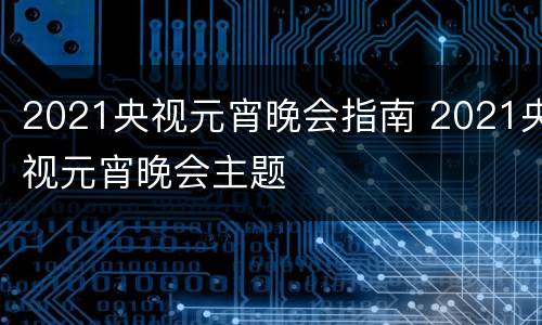 2021央视元宵晚会指南 2021央视元宵晚会主题