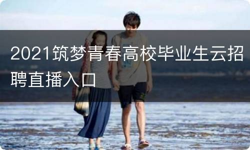 2021筑梦青春高校毕业生云招聘直播入口