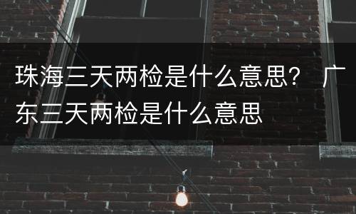 珠海三天两检是什么意思？ 广东三天两检是什么意思