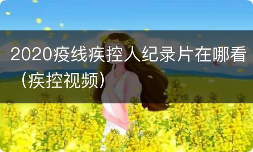 2020疫线疾控人纪录片在哪看（疾控视频）