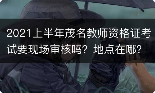 2021上半年茂名教师资格证考试要现场审核吗？地点在哪？