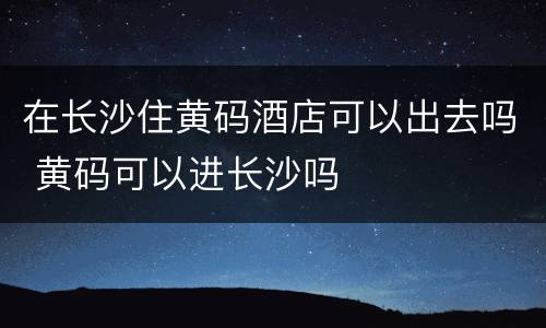 在长沙住黄码酒店可以出去吗 黄码可以进长沙吗