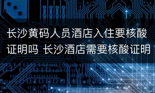 长沙黄码人员酒店入住要核酸证明吗 长沙酒店需要核酸证明吗