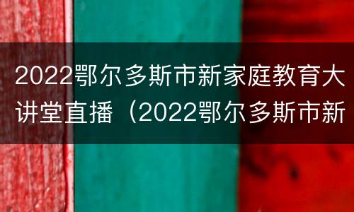 2022鄂尔多斯市新家庭教育大讲堂直播（2022鄂尔多斯市新家庭教育大讲堂直播）