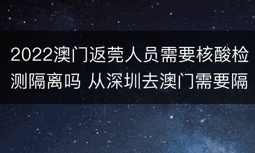 2022澳门返莞人员需要核酸检测隔离吗 从深圳去澳门需要隔离,或者核酸检测