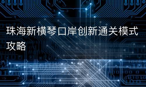 珠海新横琴口岸创新通关模式攻略