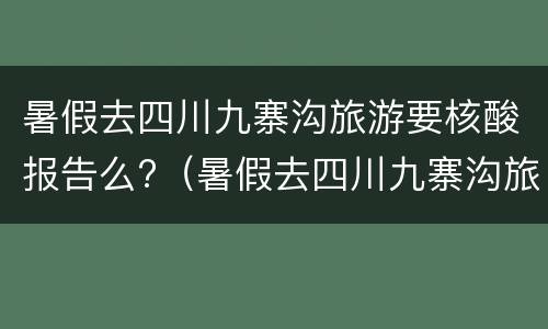 暑假去四川九寨沟旅游要核酸报告么?（暑假去四川九寨沟旅游要核酸报告么吗）