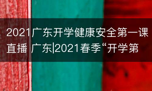 2021广东开学健康安全第一课直播 广东|2021春季“开学第一课” 聚焦学生安全健康