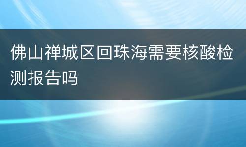 佛山禅城区回珠海需要核酸检测报告吗