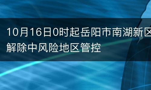 10月16日0时起岳阳市南湖新区解除中风险地区管控